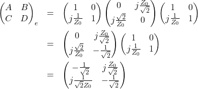 \begin{eqnarray*}\begin{pmatrix}A & B \\C & D \end{pmatrix}_{e}&=& \begin{pmatrix}1 & 0 \\j\frac{1}{Z_0} & 1 \end{pmatrix}\begin{pmatrix}0 & j\frac{Z_0}{\sqrt{2}} \\j\frac{\sqrt{2}}{Z_0} & 0 \end{pmatrix}\begin{pmatrix}1 & 0 \\j\frac{1}{Z_0} & 1 \end{pmatrix}\\&=& \begin{pmatrix}0 & j\frac{Z_0}{\sqrt{2}} \\j\frac{\sqrt{2}}{Z_0} & -\frac{1}{\sqrt{2}} \end{pmatrix}\begin{pmatrix}1 & 0 \\j\frac{1}{Z_0} & 1 \end{pmatrix}\\&=& \begin{pmatrix}-\frac{1}{\sqrt{2}} & j\frac{Z_0}{\sqrt{2}} \\j\frac{1}{\sqrt{2}Z_0} & -\frac{1}{\sqrt{2}} \end{pmatrix}\end{eqnarray*}